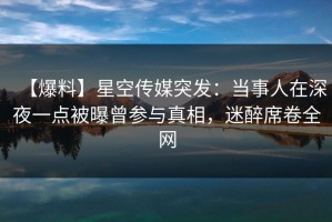【爆料】星空传媒突发：当事人在深夜一点被曝曾参与真相，迷醉席卷全网