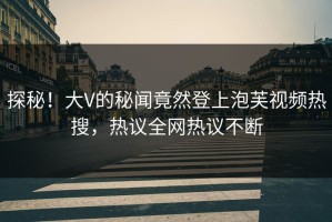 探秘！大V的秘闻竟然登上泡芙视频热搜，热议全网热议不断