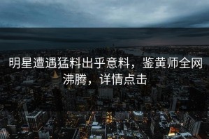 明星遭遇猛料出乎意料，鉴黄师全网沸腾，详情点击