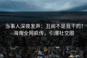 当事人深夜发声：丑闻不是我干的！海角全网疯传，引爆社交圈