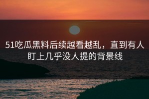 51吃瓜黑料后续越看越乱，直到有人盯上几乎没人提的背景线
