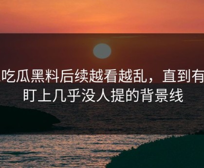 51吃瓜黑料后续越看越乱，直到有人盯上几乎没人提的背景线