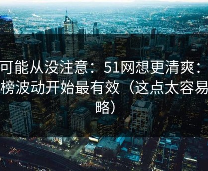 你可能从没注意：51网想更清爽：从热榜波动开始最有效（这点太容易忽略）