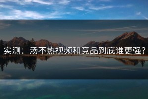 实测：汤不热视频和竞品到底谁更强？