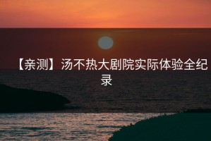 【亲测】汤不热大剧院实际体验全纪录