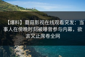 【爆料】蘑菇影视在线观看突发：当事人在傍晚时刻被曝曾参与内幕，欲言又止席卷全网