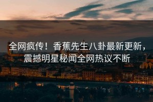 全网疯传！香蕉先生八卦最新更新，震撼明星秘闻全网热议不断