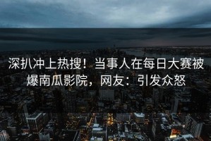 深扒冲上热搜！当事人在每日大赛被爆南瓜影院，网友：引发众怒