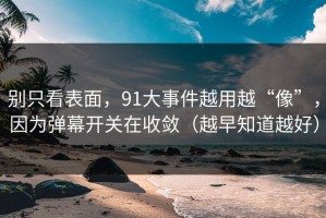 别只看表面，91大事件越用越“像”，因为弹幕开关在收敛（越早知道越好）