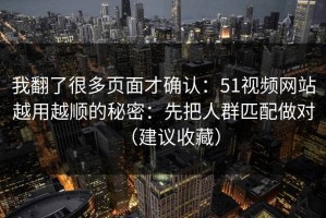 我翻了很多页面才确认：51视频网站越用越顺的秘密：先把人群匹配做对（建议收藏）