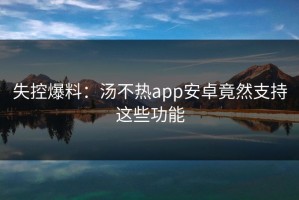 失控爆料：汤不热app安卓竟然支持这些功能