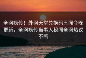 全网疯传！外网天堂兑换码丑闻今晚更新，全网疯传当事人秘闻全网热议不断