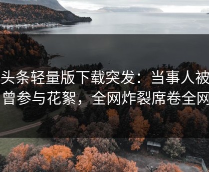 汤头条轻量版下载突发：当事人被曝曾参与花絮，全网炸裂席卷全网