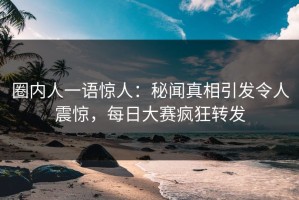 圈内人一语惊人：秘闻真相引发令人震惊，每日大赛疯狂转发