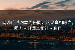 网曝吃瓜网本周秘闻，热议真相曝光，圈内人丑闻真相让人瞠目