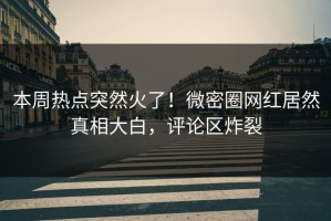 本周热点突然火了！微密圈网红居然真相大白，评论区炸裂