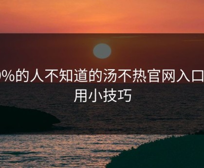 99%的人不知道的汤不热官网入口使用小技巧