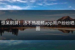 惊呆刷屏！汤不热视频app用户纷纷晒图