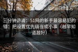 三分钟讲清：51网的新手最容易犯的错：把设置优先级当成小事（越早知道越好）