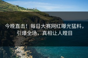 今晚直击！每日大赛网红曝光猛料，引爆全场，真相让人瞠目