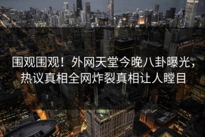 围观围观！外网天堂今晚八卦曝光，热议真相全网炸裂真相让人瞠目