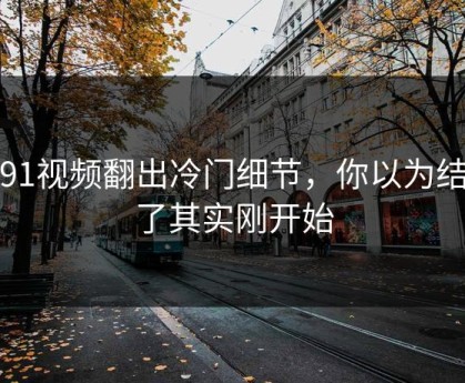 新91视频翻出冷门细节，你以为结束了其实刚开始