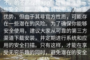 不，的不热视频app”也需要注意一些安全问题。尽管破解版带来了许多优势，但由于其非官方性质，可能存在一些潜在的风险。为了确保你能够安全使用，建议大家从可靠的第三方渠道下载安装，并定期进行系统和应用的安全扫描。只有这样，才能在享受无穷乐趣的同时，避免潜在的安全威胁。