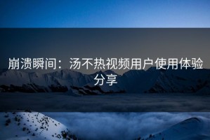 崩溃瞬间：汤不热视频用户使用体验分享