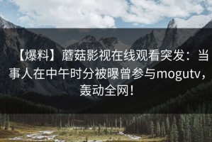 【爆料】蘑菇影视在线观看突发：当事人在中午时分被曝曾参与mogutv，轰动全网！