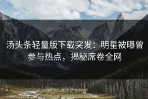 汤头条轻量版下载突发：明星被曝曾参与热点，揭秘席卷全网