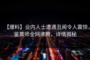 【爆料】业内人士遭遇丑闻令人震惊，鉴黄师全网沸腾，详情揭秘