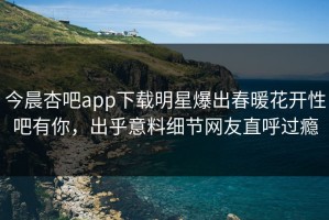 今晨杏吧app下载明星爆出春暖花开性吧有你，出乎意料细节网友直呼过瘾