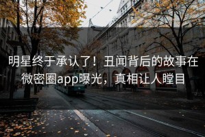 明星终于承认了！丑闻背后的故事在微密圈app曝光，真相让人瞠目