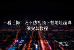 不看后悔！汤不热视频下载地址超详细安装教程