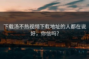 下载汤不热视频下载地址的人都在说好，你信吗？