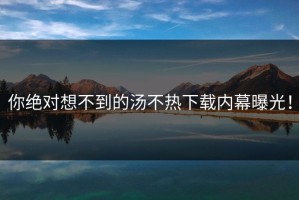 你绝对想不到的汤不热下载内幕曝光！