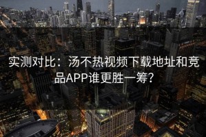 实测对比：汤不热视频下载地址和竞品APP谁更胜一筹？