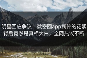 明星回应争议！微密圈app疯传的花絮背后竟然是真相大白，全网热议不断
