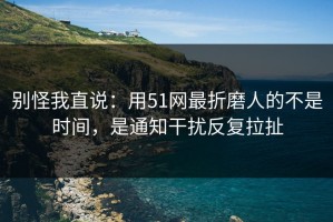 别怪我直说：用51网最折磨人的不是时间，是通知干扰反复拉扯