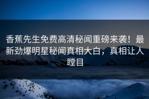 香蕉先生免费高清秘闻重磅来袭！最新劲爆明星秘闻真相大白，真相让人瞠目