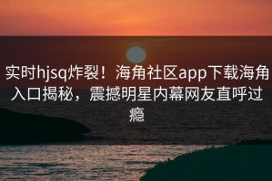 实时hjsq炸裂！海角社区app下载海角入口揭秘，震撼明星内幕网友直呼过瘾