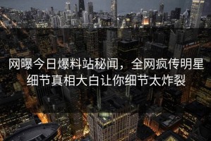 网曝今日爆料站秘闻，全网疯传明星细节真相大白让你细节太炸裂
