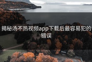 揭秘汤不热视频app下载后最容易犯的错误