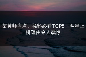 鉴黄师盘点：猛料必看TOP5，明星上榜理由令人震惊