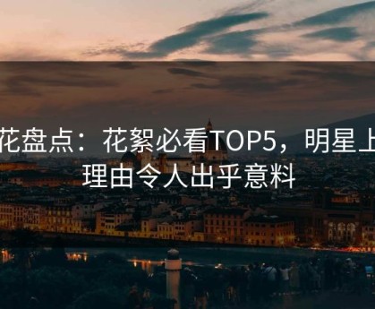 探花盘点：花絮必看TOP5，明星上榜理由令人出乎意料