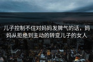 儿子控制不住对妈妈发脾气的话，妈妈从拒绝到主动的转变儿子的女人