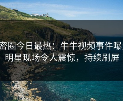 微密圈今日最热：牛牛视频事件曝光，明星现场令人震惊，持续刷屏