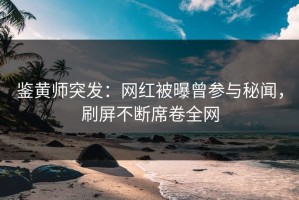 鉴黄师突发：网红被曝曾参与秘闻，刷屏不断席卷全网