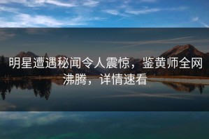 明星遭遇秘闻令人震惊，鉴黄师全网沸腾，详情速看