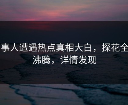 当事人遭遇热点真相大白，探花全网沸腾，详情发现